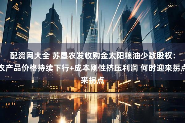 配资网大全 苏垦农发收购金太阳粮油少数股权：农产品价格持续下行+成本刚性挤压利润 何时迎来拐点