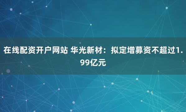 在线配资开户网站 华光新材：拟定增募资不超过1.99亿元