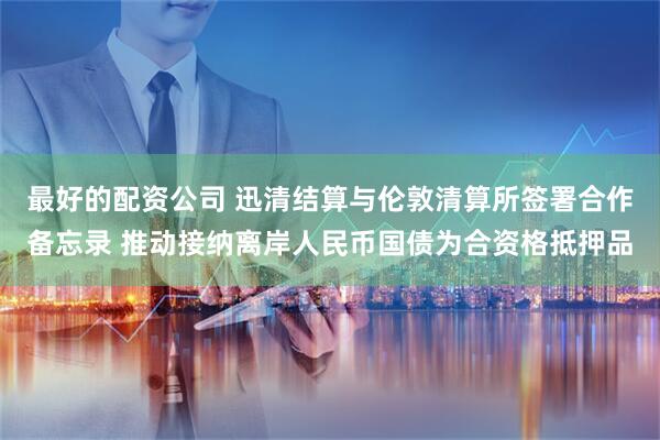 最好的配资公司 迅清结算与伦敦清算所签署合作备忘录 推动接纳离岸人民币国债为合资格抵押品