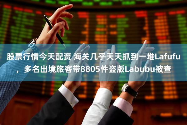 股票行情今天配资 海关几乎天天抓到一堆Lafufu，多名出境旅客带8805件盗版Labubu被查