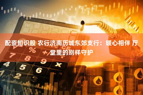 配资知识股 农行济南历城东郊支行：暖心相伴 厅堂里的别样守护