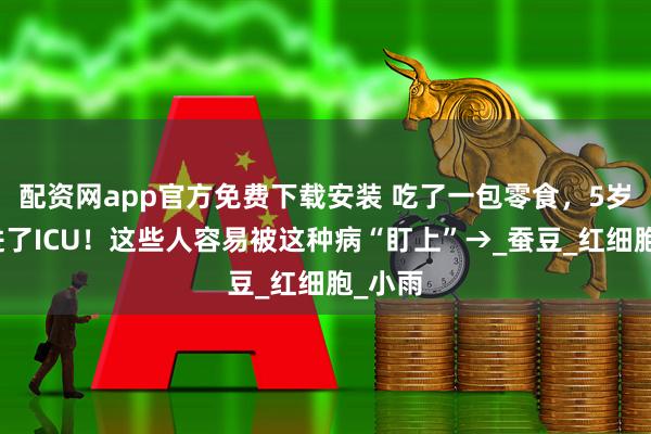 配资网app官方免费下载安装 吃了一包零食，5岁男孩进了ICU！这些人容易被这种病“盯上”→_蚕豆_红细胞_小雨