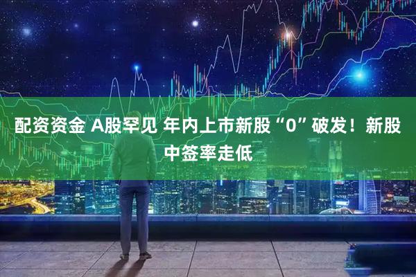 配资资金 A股罕见 年内上市新股“0”破发！新股中签率走低