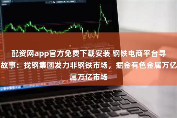 配资网app官方免费下载安装 钢铁电商平台寻找新故事：找钢集团发力非钢铁市场，掘金有色金属万亿市场