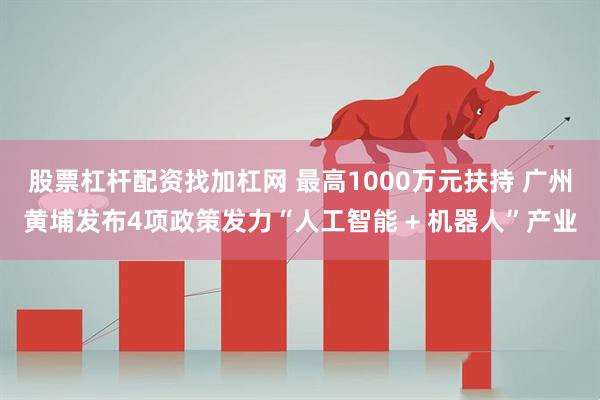 股票杠杆配资找加杠网 最高1000万元扶持 广州黄埔发布4项政策发力“人工智能 + 机器人”产业