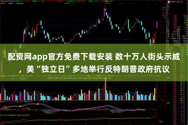 配资网app官方免费下载安装 数十万人街头示威，美“独立日”多地举行反特朗普政府抗议