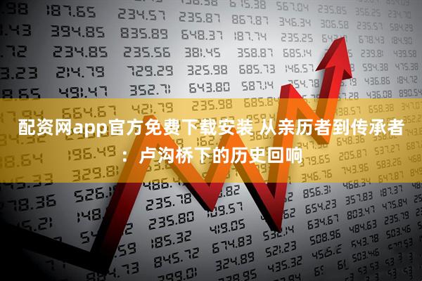 配资网app官方免费下载安装 从亲历者到传承者：卢沟桥下的历史回响
