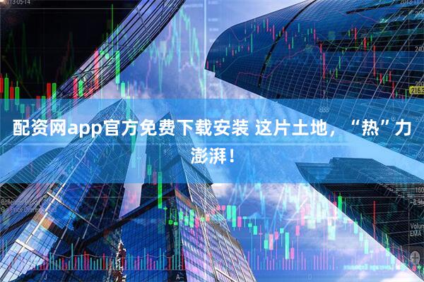 配资网app官方免费下载安装 这片土地，“热”力澎湃！