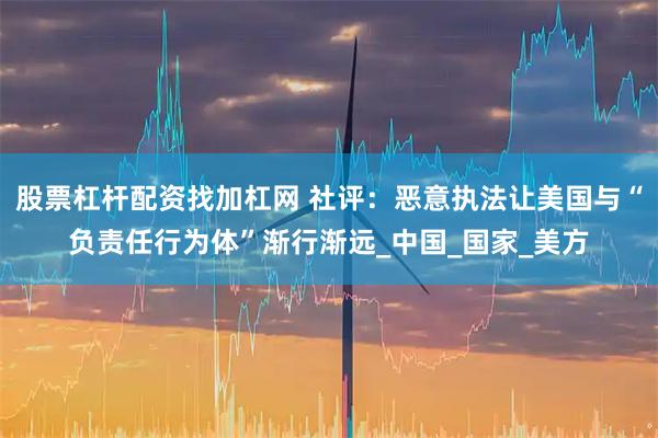 股票杠杆配资找加杠网 社评：恶意执法让美国与“负责任行为体”渐行渐远_中国_国家_美方