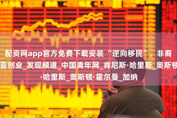 配资网app官方免费下载安装 “逆向移民”，非裔美国人去肯尼亚创业_发现频道_中国青年网_肯尼斯·哈里斯_奥斯顿·霍尔曼_加纳