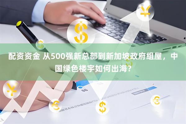 配资资金 从500强新总部到新加坡政府组屋，中国绿色楼宇如何出海？