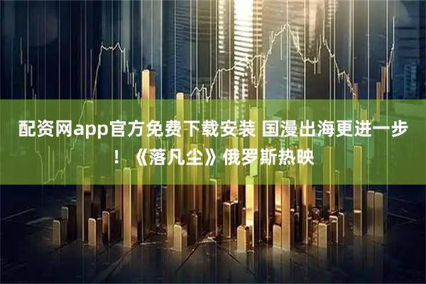 配资网app官方免费下载安装 国漫出海更进一步！《落凡尘》俄罗斯热映