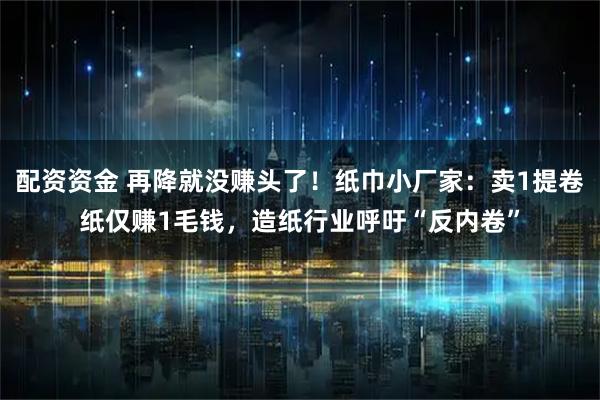 配资资金 再降就没赚头了！纸巾小厂家：卖1提卷纸仅赚1毛钱，造纸行业呼吁“反内卷”