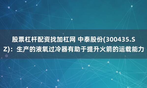 股票杠杆配资找加杠网 中泰股份(300435.SZ)：生产的液氧过冷器有助于提升火箭的运载能力