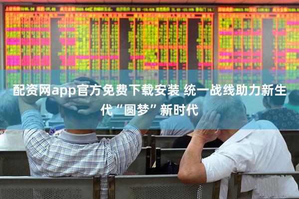 配资网app官方免费下载安装 统一战线助力新生代“圆梦”新时代