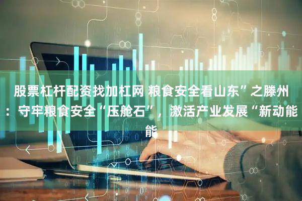 股票杠杆配资找加杠网 粮食安全看山东”之滕州：守牢粮食安全“压舱石”，激活产业发展“新动能