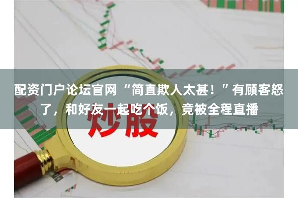 配资门户论坛官网 “简直欺人太甚！”有顾客怒了，和好友一起吃个饭，竟被全程直播