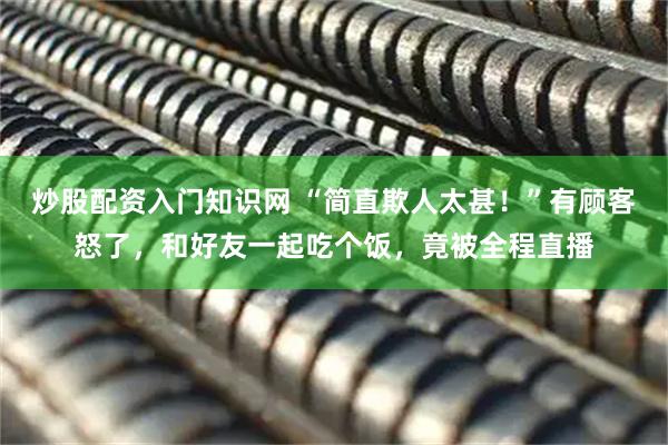 炒股配资入门知识网 “简直欺人太甚！”有顾客怒了，和好友一起吃个饭，竟被全程直播