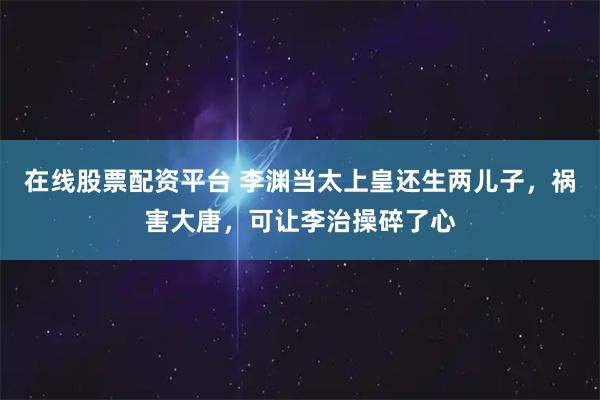 在线股票配资平台 李渊当太上皇还生两儿子，祸害大唐，可让李治操碎了心