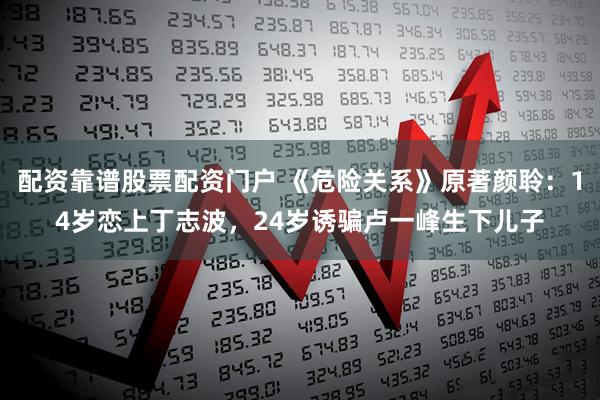 配资靠谱股票配资门户 《危险关系》原著颜聆：14岁恋上丁志波，24岁诱骗卢一峰生下儿子