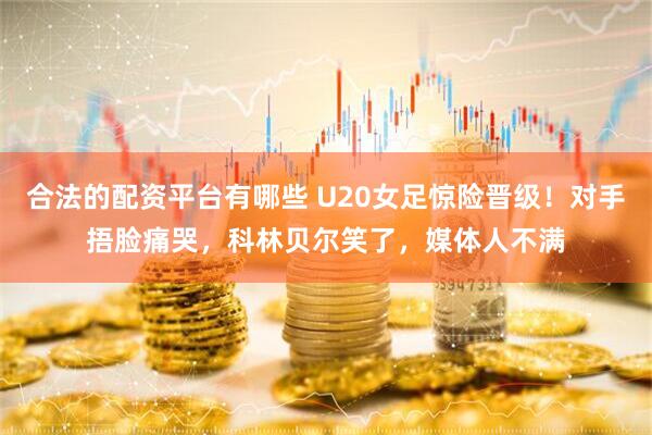 合法的配资平台有哪些 U20女足惊险晋级！对手捂脸痛哭，科林贝尔笑了，媒体人不满