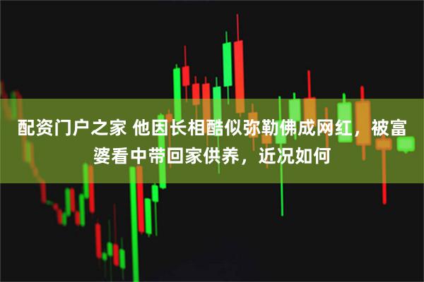 配资门户之家 他因长相酷似弥勒佛成网红，被富婆看中带回家供养，近况如何