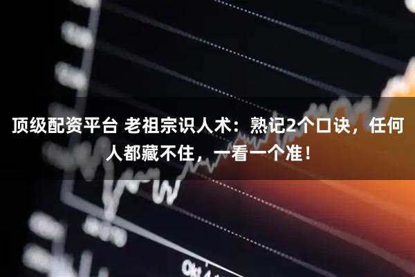 顶级配资平台 老祖宗识人术：熟记2个口诀，任何人都藏不住，一看一个准！