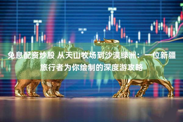 免息配资炒股 从天山牧场到沙漠绿洲：一位新疆旅行者为你绘制的深度游攻略