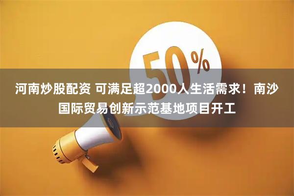 河南炒股配资 可满足超2000人生活需求！南沙国际贸易创新示范基地项目开工