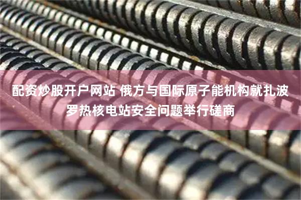 配资炒股开户网站 俄方与国际原子能机构就扎波罗热核电站安全问题举行磋商