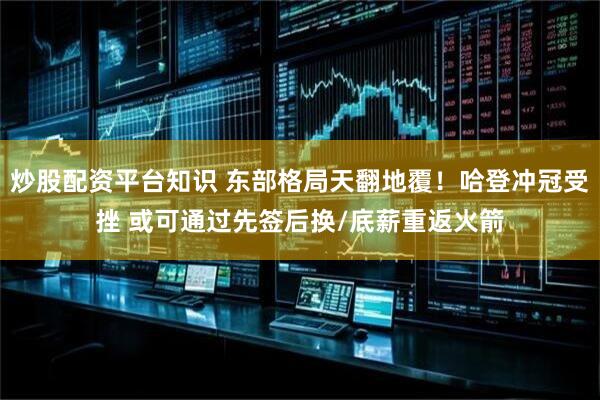 炒股配资平台知识 东部格局天翻地覆！哈登冲冠受挫 或可通过先签后换/底薪重返火箭