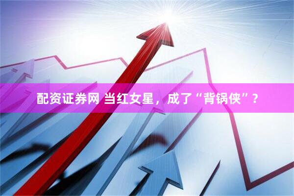 配资证券网 当红女星，成了“背锅侠”？