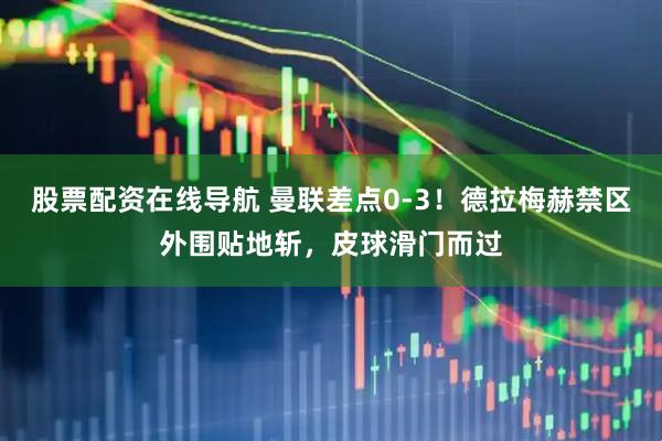 股票配资在线导航 曼联差点0-3！德拉梅赫禁区外围贴地斩，皮球滑门而过