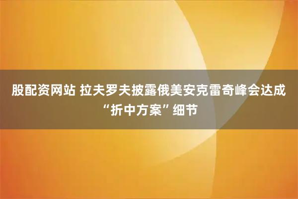 股配资网站 拉夫罗夫披露俄美安克雷奇峰会达成“折中方案”细节