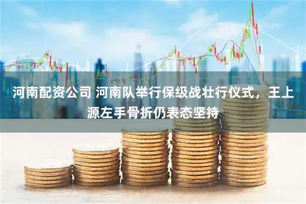 河南配资公司 河南队举行保级战壮行仪式，王上源左手骨折仍表态坚持