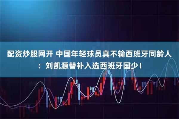 配资炒股网开 中国年轻球员真不输西班牙同龄人：刘凯源替补入选西班牙国少！
