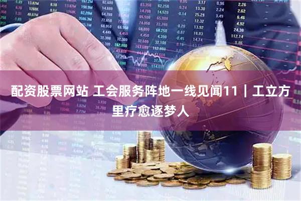 配资股票网站 工会服务阵地一线见闻11｜工立方里疗愈逐梦人