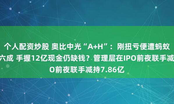 个人配资炒股 奥比中光“A+H”：刚扭亏便遭蚂蚁集团砍单六成 手握12亿现金仍缺钱？管理层在IPO前夜联手减持7.86亿