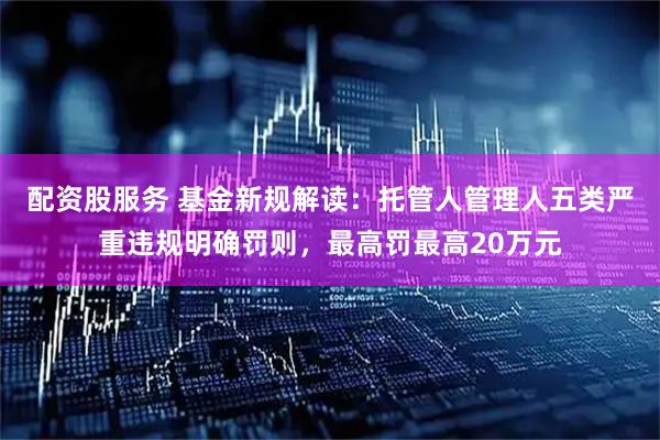 配资股服务 基金新规解读：托管人管理人五类严重违规明确罚则，最高罚最高20万元