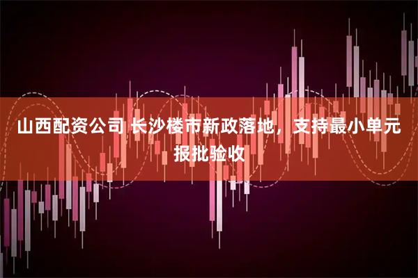 山西配资公司 长沙楼市新政落地，支持最小单元报批验收